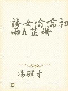 诱女偷伦初尝云雨h芷姗