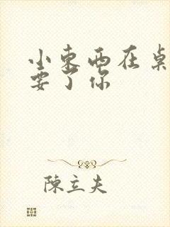 小东西在桌子上要了你