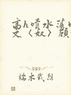 高h喷水荡肉欲文〈奴〉顾依依