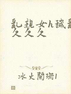 乱亲女h秽乱长久久久