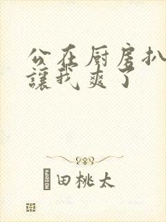 公在厨房扒开腿让我爽了