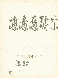 娇妻在野外被c嗯嗯嗯啊小说