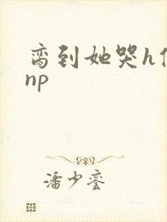 脔到她哭h修仙np