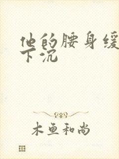 他的腰身缓慢的下沉