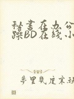 秘书在办公室被躁BD在线小说