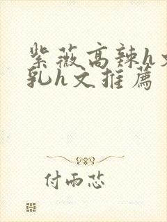 紫薇高辣h文乱乳h文推荐