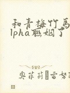 和青梅竹马的alpha联姻了 笔趣阁