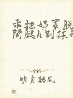 乖把奶罩脱了张开腿h别揉我胸小说