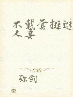 不戴套挺进朋友人妻