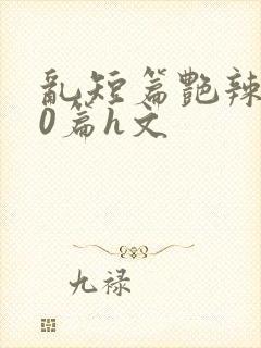 乱短篇艳辣500篇h文