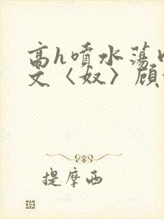 高h喷水荡肉欲文〈奴〉顾依依