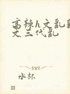 高辣h文乱乳h文三代乱