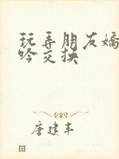 玩弄朋友娇妻呻吟交换