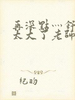 再深点灬舒服灬太大了老师封面