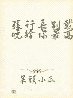 张行长别戴了今晚给你最高的待遇