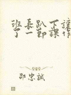 班长趴下让我C了一节课作文