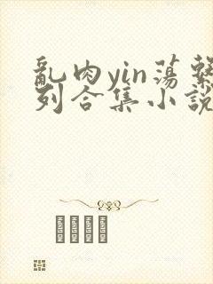 乱肉yin荡系列合集小说