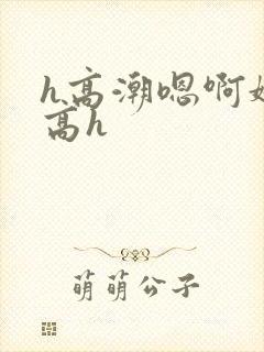 h高潮嗯啊娇喘高h