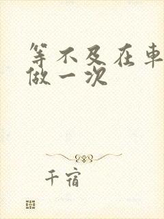 等不及在车里先做一次