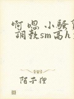 啊 嗯 小骚货 调教sm高h文