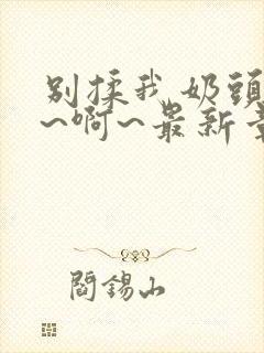 别揉我奶头~嗯~啊~最新章节