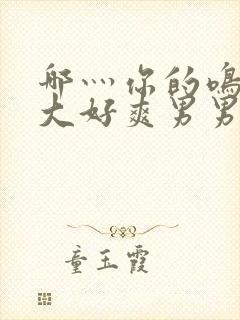 哪灬你的鸣巴好大好爽男男