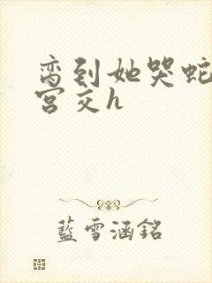 脔到她哭蛇双根宫交h