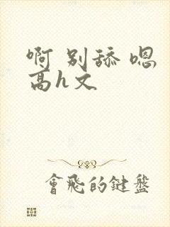 啊 别舔 嗯 高h文