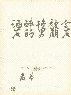 酒醉后被合租室友的男朋友睡了