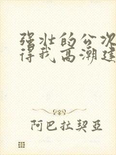 强壮的公次次弄得我高潮建国