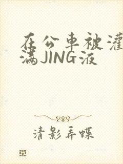 在公车被灌强行满JING液