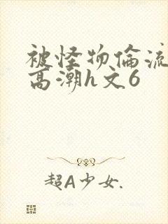 被怪物伦流澡到高潮h文6