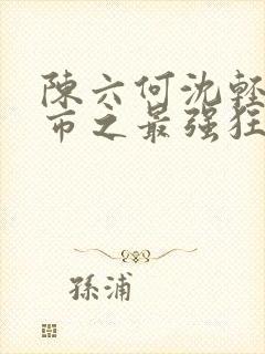 陈六何沈轻舞都市之最强狂兵最新章节