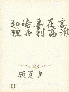 3p娇妻在客厅被弄到高潮小说