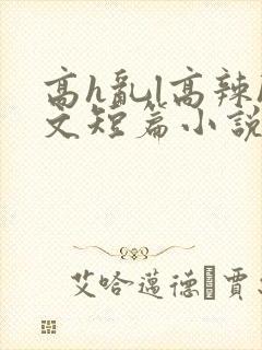 高h乱l高辣h文短篇小说男男