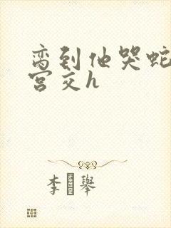 脔到他哭蛇双根宫交h