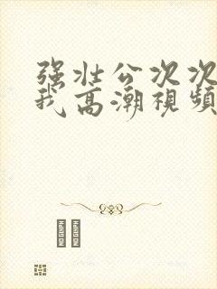 强壮公次次弄得我高潮视频