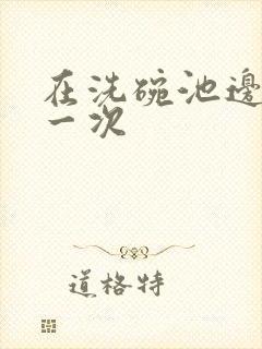 在洗碗池边要了一次