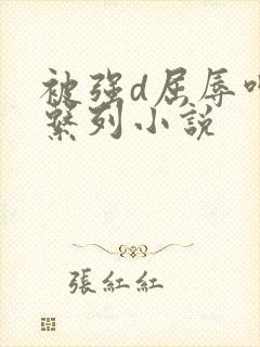 被强d屈辱呻吟系列小说