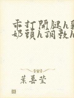 乖打开腿h乳夹奶头h调教h小说