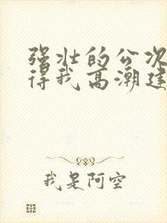 强壮的公次次弄得我高潮建国