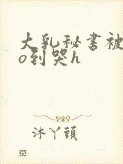 大乳秘书被cao到哭h