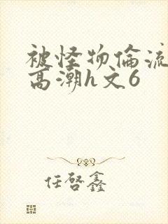 被怪物伦流澡到高潮h文6