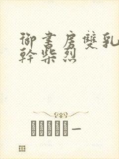 御书房双乳晃动干柴烈