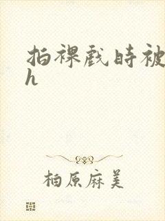 拍裸戏时被c了h