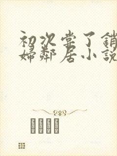 初次尝了销魂少妇邻居小说