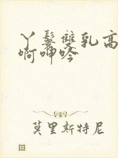 丫鬟双乳高耸嗯啊呻吟