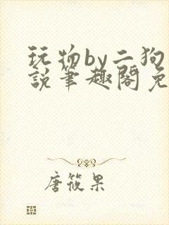 玩物by二狗小说笔趣阁免费阅读