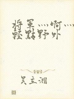 将军灬啊灬啊灬轻点野外