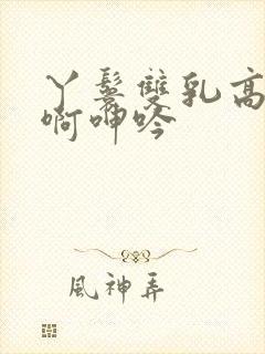 丫鬟双乳高耸嗯啊呻吟